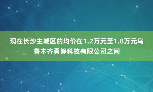 现在长沙主城区的均价在1.2万元至1.8万元乌鲁木齐勇峥科技有限公司之间